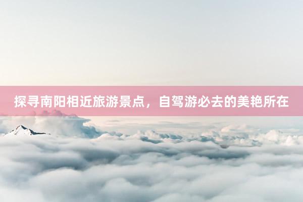 探寻南阳相近旅游景点，自驾游必去的美艳所在