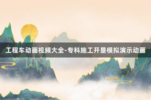 工程车动画视频大全-专科施工开垦模拟演示动画