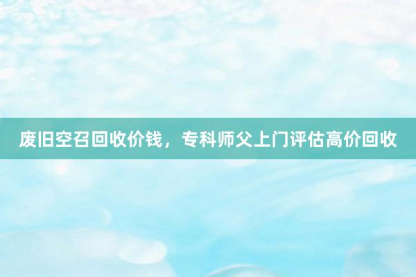 废旧空召回收价钱，专科师父上门评估高价回收
