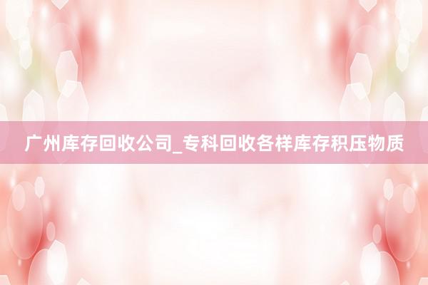 广州库存回收公司_专科回收各样库存积压物质