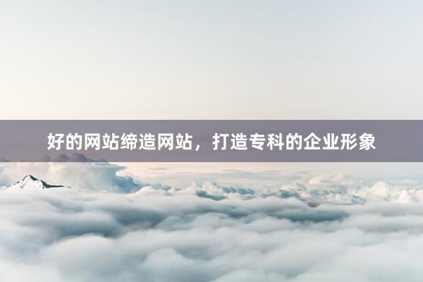 好的网站缔造网站，打造专科的企业形象