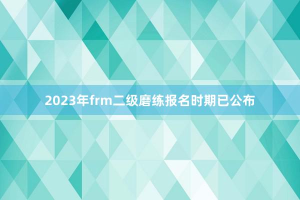 2023年frm二级磨练报名时期已公布